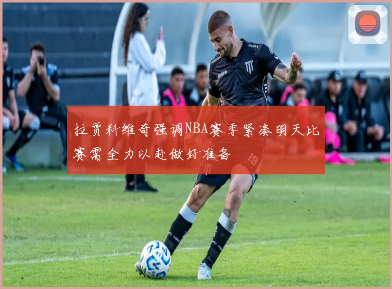 拉贾科维奇强调NBA赛季紧凑明天比赛需全力以赴做好准备