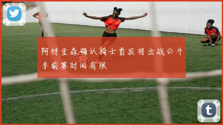 阿特金森确认骑士首发将出战公牛季前赛时间有限