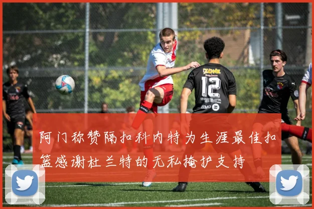阿门称赞隔扣科内特为生涯最佳扣篮感谢杜兰特的无私掩护支持