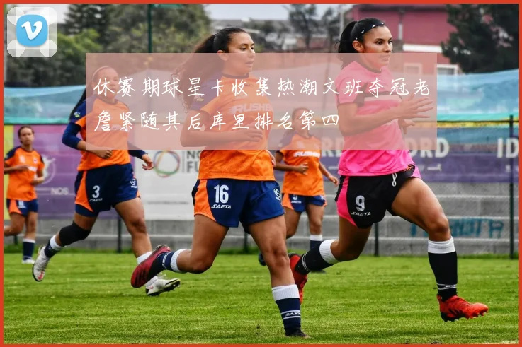 休赛期球星卡收集热潮文班夺冠老詹紧随其后库里排名第四