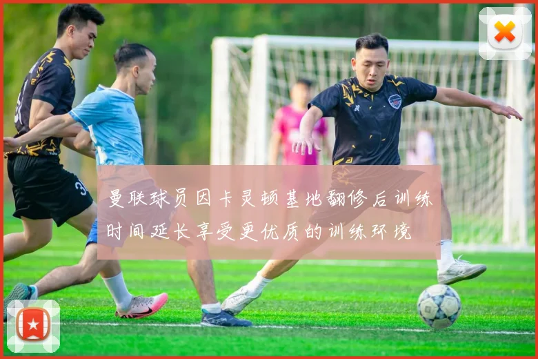 曼联球员因卡灵顿基地翻修后训练时间延长享受更优质的训练环境