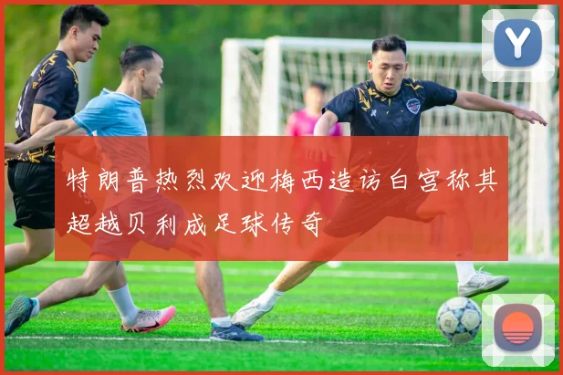 特朗普热烈欢迎梅西造访白宫称其超越贝利成足球传奇