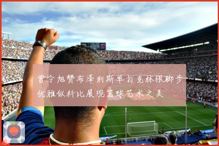 曾令旭赞布泽利斯单打克林根脚步优雅似科比展现篮球艺术之美