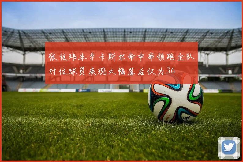 张佳玮本季卡斯尔命中率领跑全队对位球员表现大幅落后仅为36