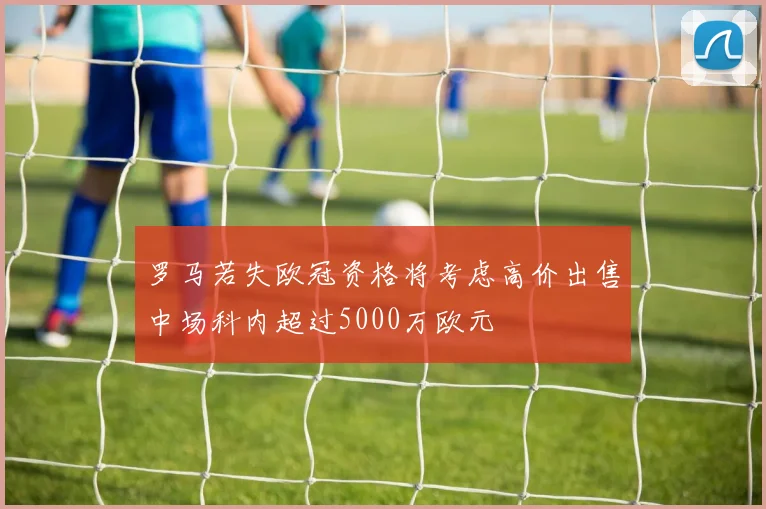 罗马若失欧冠资格将考虑高价出售中场科内超过5000万欧元