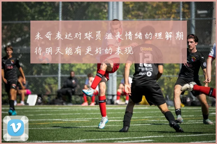 米奇表达对球员沮丧情绪的理解期待明天能有更好的表现
