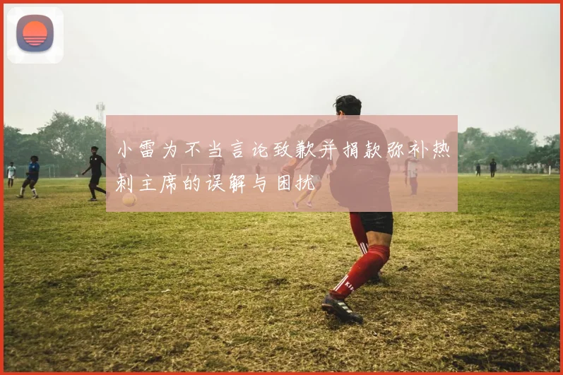 小雷为不当言论致歉并捐款弥补热刺主席的误解与困扰