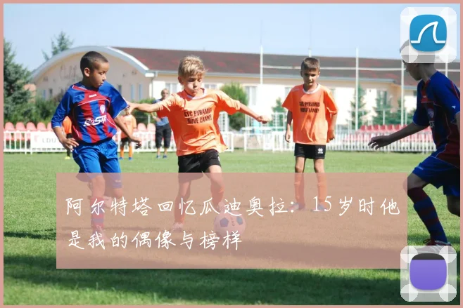 阿尔特塔回忆瓜迪奥拉：15岁时他是我的偶像与榜样