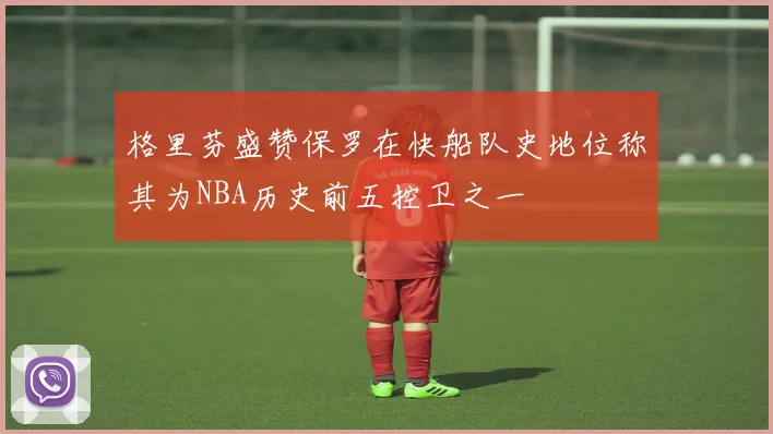 格里芬盛赞保罗在快船队史地位称其为NBA历史前五控卫之一