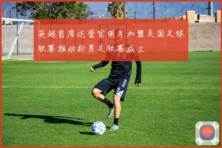 英超首席运营官明年加盟美国足球联赛推动新男足联赛成立