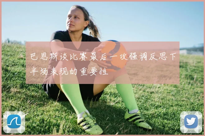 巴恩斯谈比赛最后一攻强调反思下半场表现的重要性