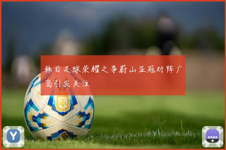 韩日足球荣耀之争蔚山亚冠对阵广岛引发关注