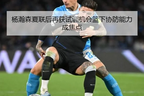 杨瀚森夏联后再获试训机会篮下协防能力成焦点